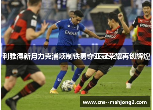 利雅得新月力克浦项制铁勇夺亚冠荣耀再创辉煌 利雅得新月力克浦项制铁勇夺亚冠荣耀再创辉煌