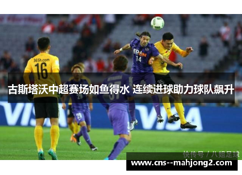古斯塔沃中超赛场如鱼得水 连续进球助力球队飙升 古斯塔沃中超赛场如鱼得水 连续进球助力球队飙升