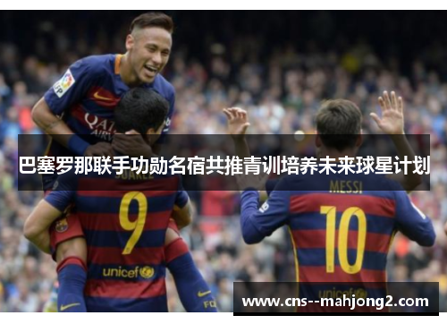 巴塞罗那联手功勋名宿共推青训培养未来球星计划 巴塞罗那联手功勋名宿共推青训培养未来球星计划