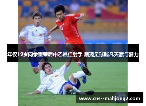 年仅19岁向余望荣膺中乙最佳射手 展现足球超凡天赋与潜力