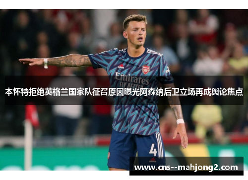 本怀特拒绝英格兰国家队征召原因曝光阿森纳后卫立场再成舆论焦点
