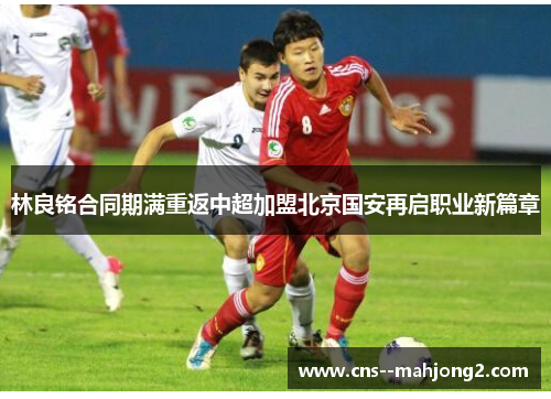 林良铭合同期满重返中超加盟北京国安再启职业新篇章
