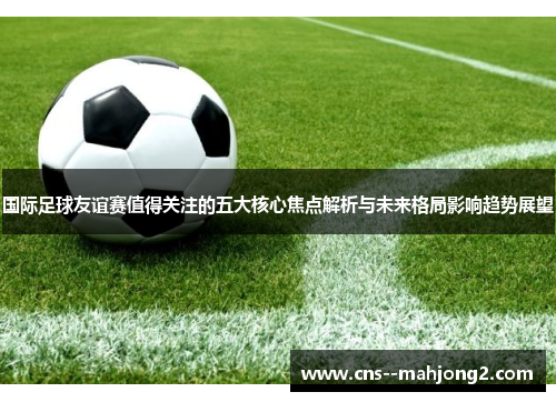 国际足球友谊赛值得关注的五大核心焦点解析与未来格局影响趋势展望 国际足球友谊赛值得关注的五大核心焦点解析与未来格局影响趋势展望