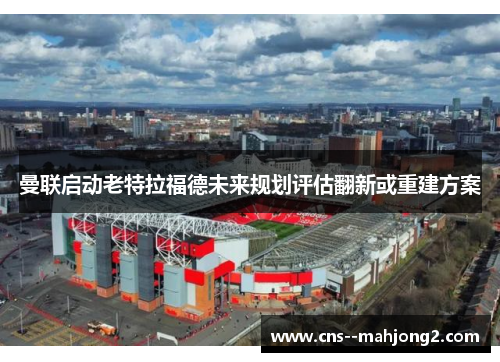 曼联启动老特拉福德未来规划评估翻新或重建方案 曼联启动老特拉福德未来规划评估翻新或重建方案